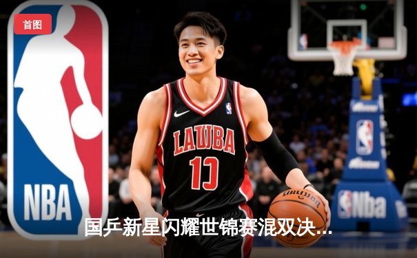 国乒新星闪耀世锦赛混双决赛，王楚钦孙颖莎3-1逆转日本组合卫冕成功