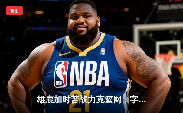 雄鹿加时苦战力克篮网，字母哥狂砍44分率队捍卫主场